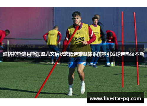 道格拉斯路易斯加盟尤文后状态低迷难融体系前景引发球迷热议不断