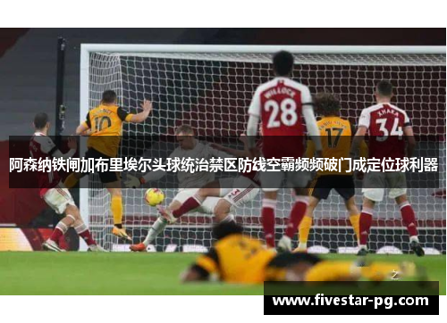 阿森纳铁闸加布里埃尔头球统治禁区防线空霸频频破门成定位球利器