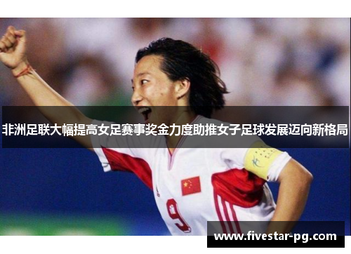 非洲足联大幅提高女足赛事奖金力度助推女子足球发展迈向新格局
