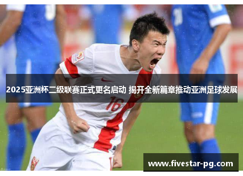 2025亚洲杯二级联赛正式更名启动 揭开全新篇章推动亚洲足球发展
