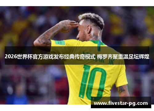 2026世界杯官方游戏发布经典传奇模式 梅罗齐聚重温足坛辉煌